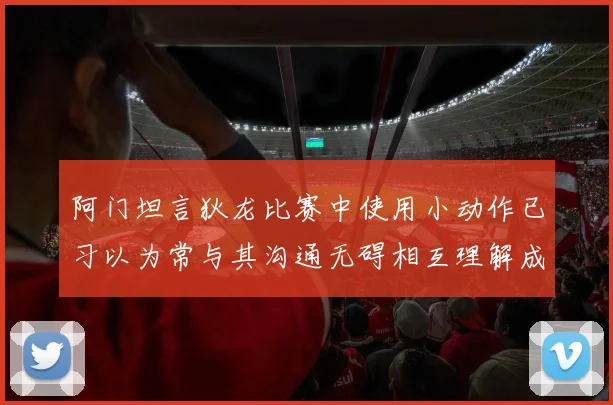 阿门坦言狄龙比赛中使用小动作已习以为常与其沟通无碍相互理解成默契