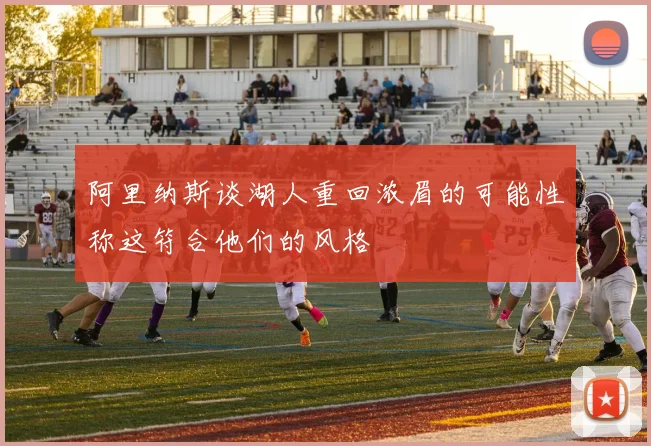阿里纳斯谈湖人重回浓眉的可能性称这符合他们的风格