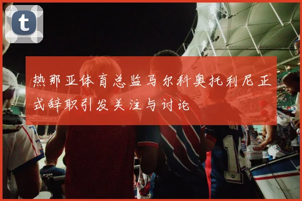 热那亚体育总监马尔科奥托利尼正式辞职引发关注与讨论