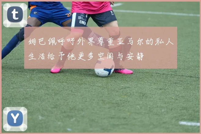 姆巴佩呼吁外界尊重亚马尔的私人生活给予他更多空间与安静