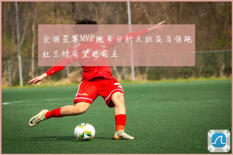全明星赛MVP概率分析文班亚马领跑杜兰特有望进前五