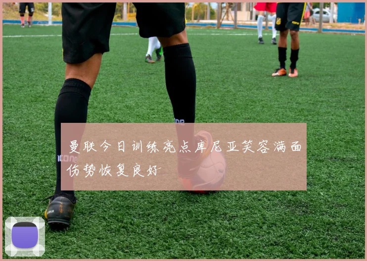 曼联今日训练亮点库尼亚笑容满面伤势恢复良好