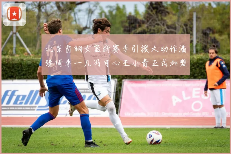 北京首钢女篮新赛季引援大动作潘臻琦李一凡冯可心王小青正式加盟
